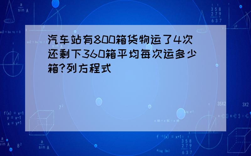 汽车站有800箱货物运了4次还剩下360箱平均每次运多少箱?列方程式