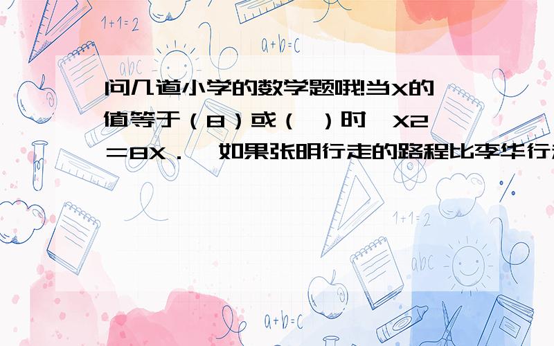 问几道小学的数学题哦!当X的值等于（8）或（ ）时,X2＝8X．  如果张明行走的路程比李华行走的路程多四分之一,而李华行走的时间比张明多十分之一,那么张明与李华的速度比是（   ）．  打