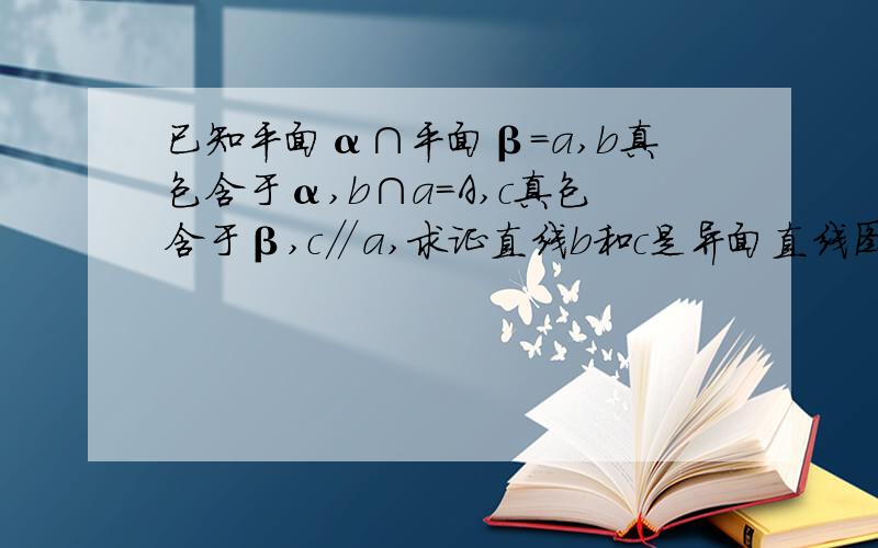 已知平面α∩平面β=a,b真包含于α,b∩a=A,c真包含于β,c∥a,求证直线b和c是异面直线图片http://hi.baidu.com/%C1%D6%D6%AE%D2%BB%C5%B5/album/item/bacae8db313f86bba044dfe6.html#