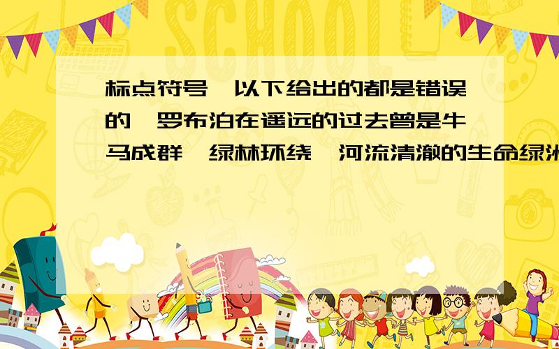 标点符号,以下给出的都是错误的,罗布泊在遥远的过去曾是牛马成群、绿林环绕,河流清澈的生命绿洲,罗布泊的“泊”字左边是三点水啊!C.一个人从小到大,要上学,要交友,要找工作,……没有