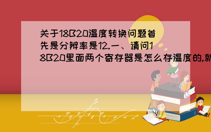 关于18B20温度转换问题首先是分辨率是12.一、请问18B20里面两个寄存器是怎么存温度的,就是整数小数都在哪几位?二、读出数据后,当然读出的是16进制数,这个数怎么变成正确的表示实际温度的