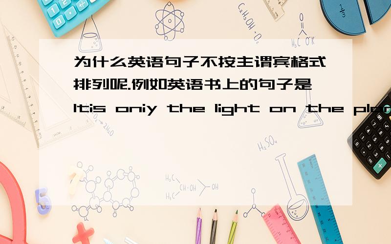 为什么英语句子不按主谓宾格式排列呢.例如英语书上的句子是Itis oniy the light on the plane    汉语翻译:它是飞机上的灯.               我觉得应该是light(灯）在最后面啊.    拿要是汉语写英语怎么