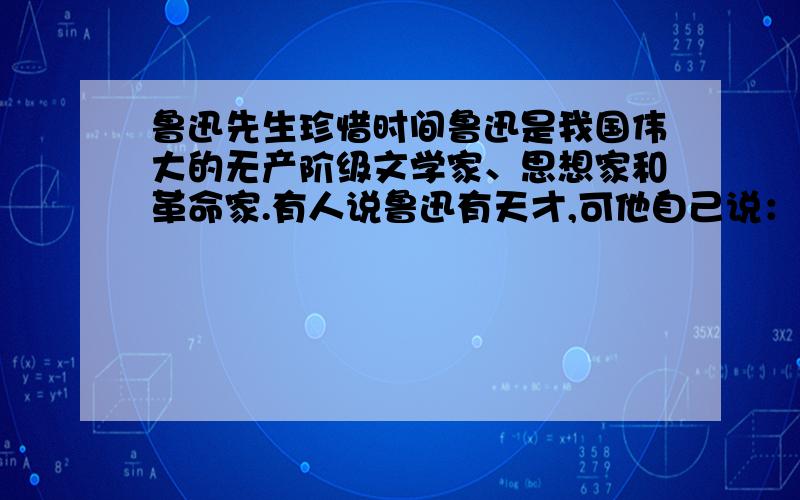 鲁迅先生珍惜时间鲁迅是我国伟大的无产阶级文学家、思想家和革命家.有人说鲁迅有天才,可他自己说：“哪里有天才?我是把别人喝咖啡的工夫都用在工作上的.鲁迅总想在较少的时间内为革