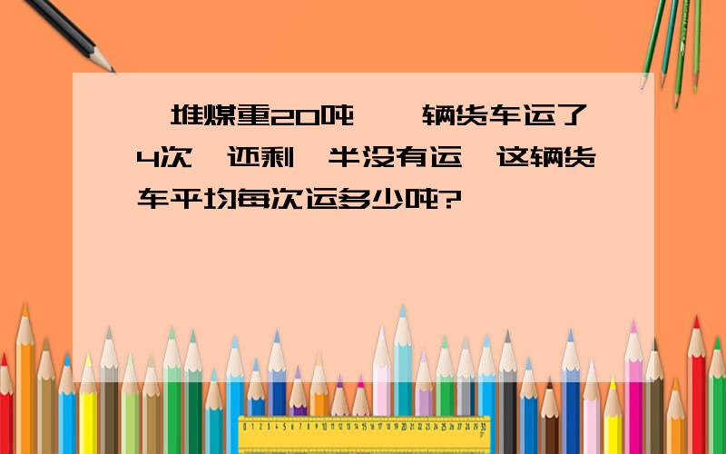 一堆煤重20吨,一辆货车运了4次,还剩一半没有运,这辆货车平均每次运多少吨?