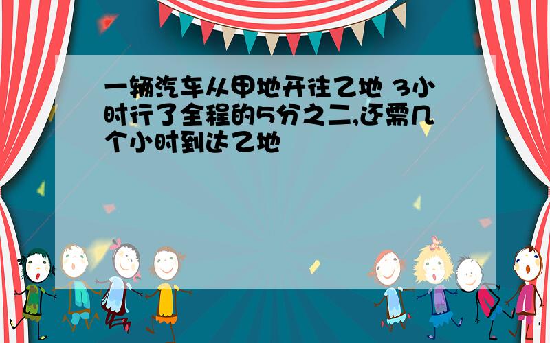 一辆汽车从甲地开往乙地 3小时行了全程的5分之二,还需几个小时到达乙地