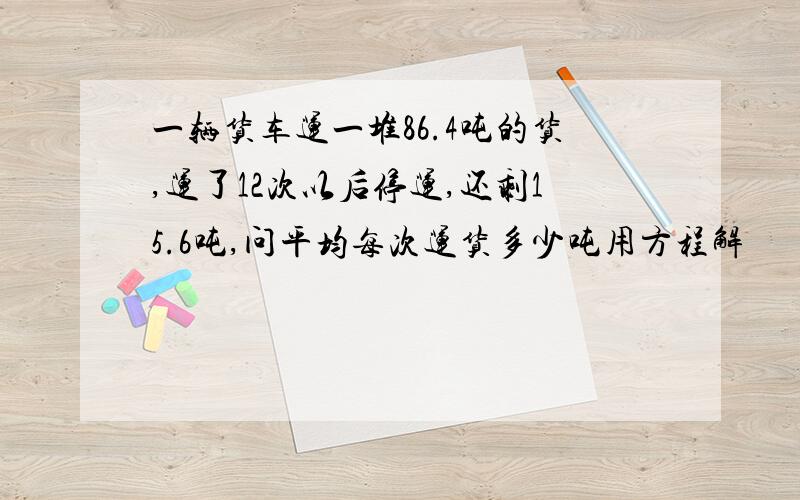 一辆货车运一堆86.4吨的货,运了12次以后停运,还剩15.6吨,问平均每次运货多少吨用方程解