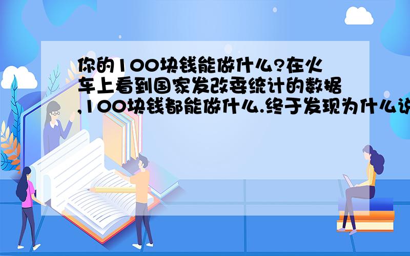 你的100块钱能做什么?在火车上看到国家发改委统计的数据,100块钱都能做什么.终于发现为什么说发改委的数据不可信了.求调查你经历的100块钱都能干吗.交通：武昌到南昌动车110块住宿：小