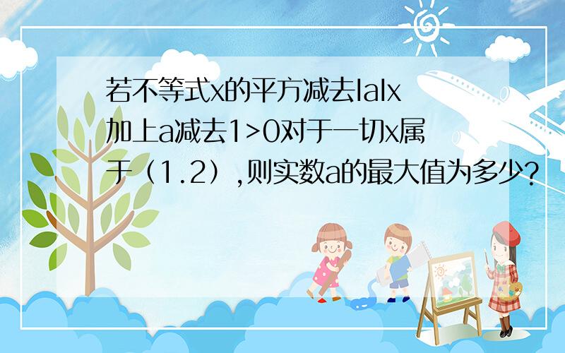 若不等式x的平方减去IaIx加上a减去1>0对于一切x属于（1.2）,则实数a的最大值为多少?