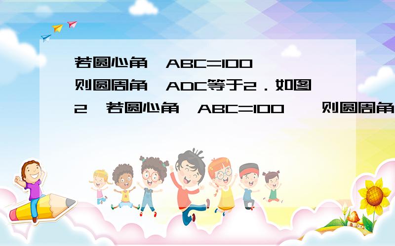 若圆心角∠ABC=100°,则圆周角∠ADC等于2．如图2,若圆心角∠ABC=100°,则圆周角∠ADC的度数为A．80° B．100° C．130° D．180°要分析及过程∠DBC=2 ∠DAC为什么？