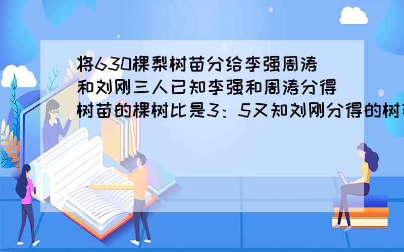 将630棵梨树苗分给李强周涛和刘刚三人已知李强和周涛分得树苗的棵树比是3：5又知刘刚分得的树苗比李强多36棵,刘刚分得多少梨树苗?