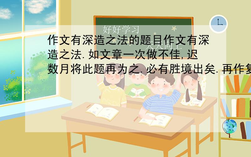 作文有深造之法的题目作文有深造之法.如文章一次做不佳,迟数月将此题再为之.必有胜境出矣.再作复不佳,迟数月又将此题为之,必有胜境出矣.盖作文如攻玉然,今日攻去石一层,而玉微见：明