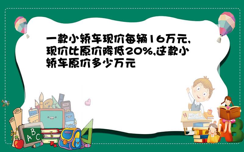 一款小轿车现价每辆16万元,现价比原价降低20%,这款小轿车原价多少万元