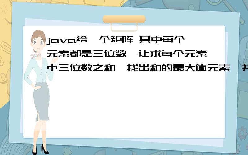 java给一个矩阵 其中每个元素都是三位数,让求每个元素中三位数之和,找出和的最大值元素,并输出元素地址