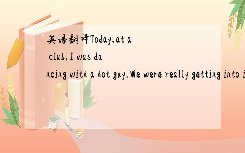 英语翻译Today,at a club,I was dancing with a hot guy.We were really getting into it when his friends came over,picked him up,and carried him away from me.FML