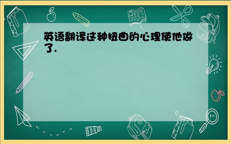 英语翻译这种扭曲的心理使他做了.