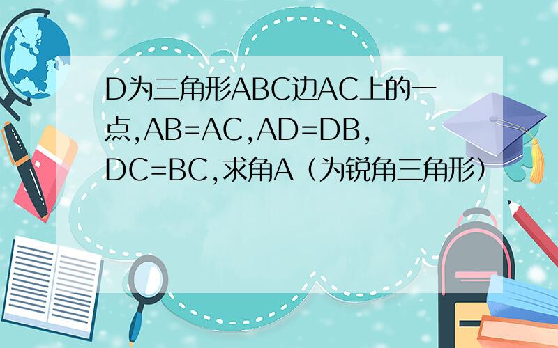 D为三角形ABC边AC上的一点,AB=AC,AD=DB,DC=BC,求角A（为锐角三角形）