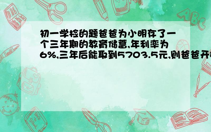 初一学检的题爸爸为小明存了一个三年期的教育储蓄,年利率为6%,三年后能取到5703.5元,则爸爸开始存入____元刚才打错了，年利率为4.69%