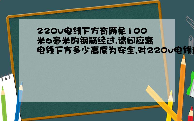 220v电线下方有两条100米6毫米的钢筋经过,请问应离电线下方多少高度为安全,对220v电线有影响没?请说明