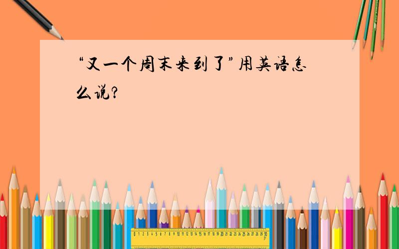 “又一个周末来到了”用英语怎么说?