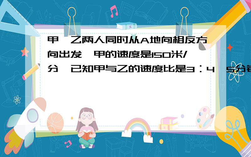 甲、乙两人同时从A地向相反方向出发,甲的速度是150米/分,已知甲与乙的速度比是3：4,5分钟后两人相距多少米?