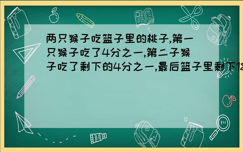 两只猴子吃篮子里的桃子,第一只猴子吃了4分之一,第二子猴子吃了剩下的4分之一,最后篮子里剩下18个桃子.原来有多少个桃子?