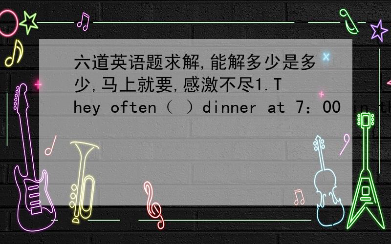 六道英语题求解,能解多少是多少,马上就要,感激不尽1.They often（ ）dinner at 7：00 in the evening.A.has     B.have    C.have a     D.have the2.I eat（ ）egg and（ ）fruit for breakfast.A.a；a     B.an；an     C.an；some