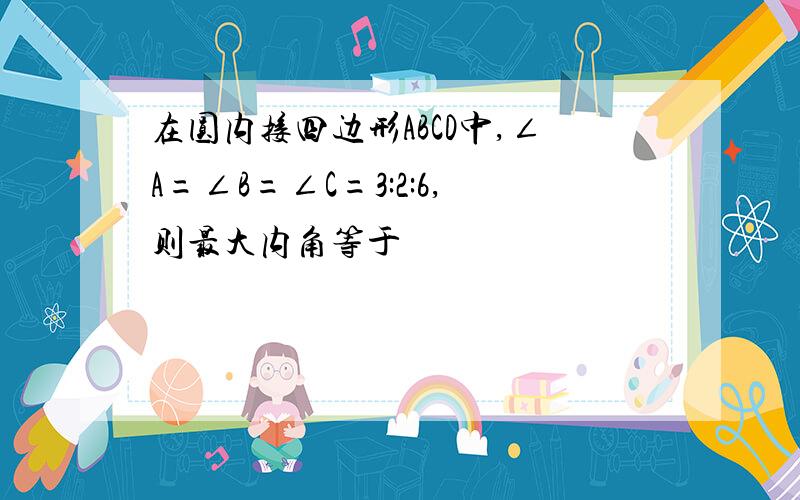 在圆内接四边形ABCD中,∠A=∠B=∠C=3:2:6,则最大内角等于