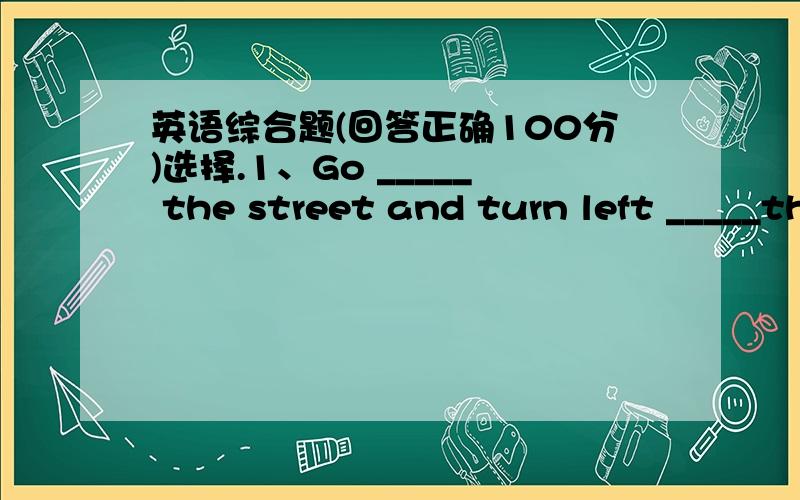 英语综合题(回答正确100分)选择.1、Go _____ the street and turn left _____the second crossing.A long,at B away,to C along,at D along,to2、______meat do you want?Two kilos.A How often B How many C How long D How much3、Whose ruler is long