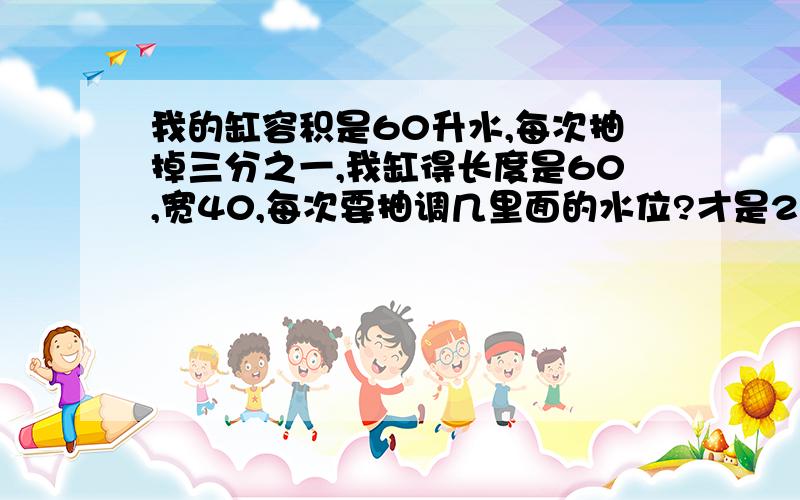 我的缸容积是60升水,每次抽掉三分之一,我缸得长度是60,宽40,每次要抽调几里面的水位?才是20升?