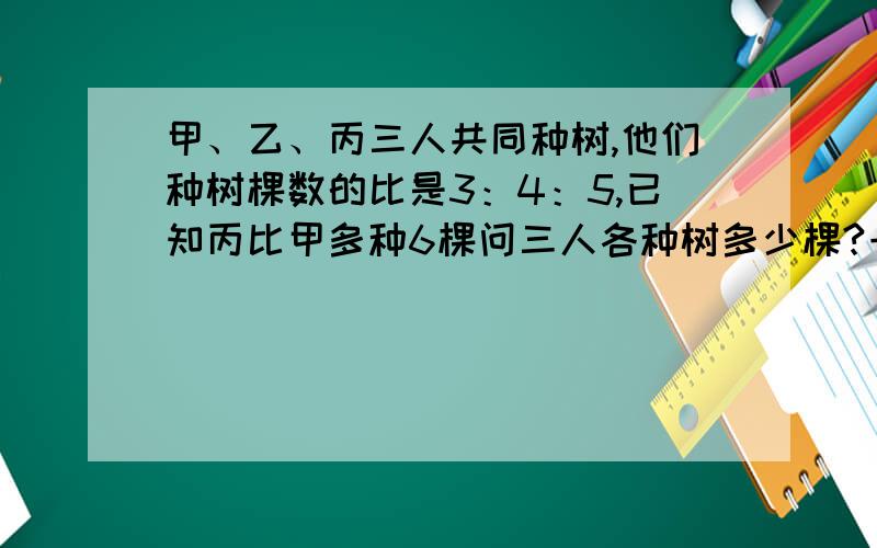 甲、乙、丙三人共同种树,他们种树棵数的比是3：4：5,已知丙比甲多种6棵问三人各种树多少棵?一元一次方程.