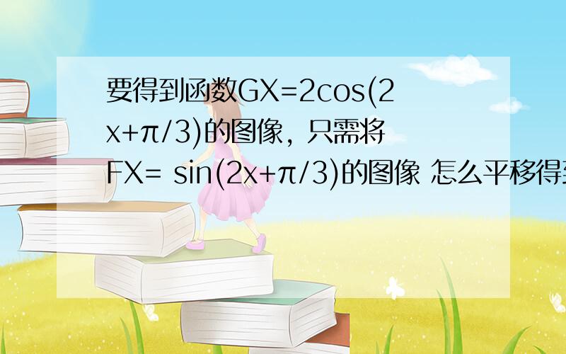 要得到函数GX=2cos(2x+π/3)的图像, 只需将FX= sin(2x+π/3)的图像 怎么平移得到啊? 求具体的步骤换算