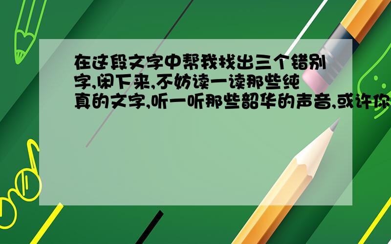 在这段文字中帮我找出三个错别字,闲下来,不妨读一读那些纯真的文字,听一听那些韶华的声音,或许你会和我一样,感受孩子们的童真童趣与快乐无邪的同时,也会荡去内心的浮躁与浑沌,为心跳