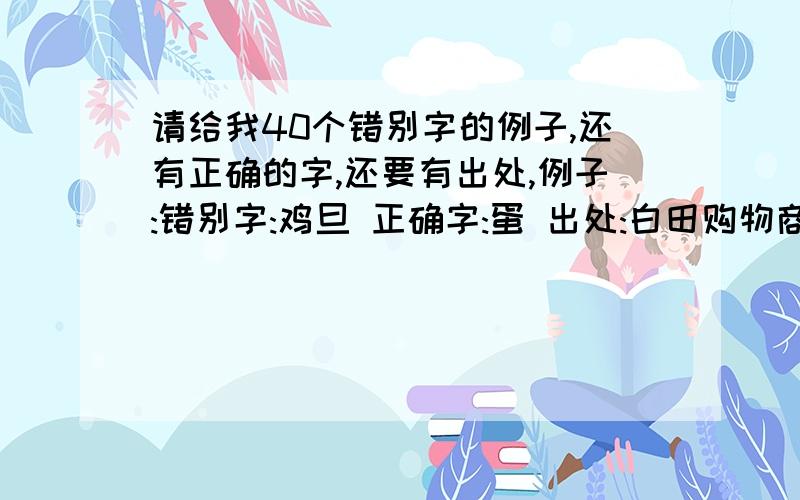 请给我40个错别字的例子,还有正确的字,还要有出处,例子:错别字:鸡旦 正确字:蛋 出处:白田购物商食寺