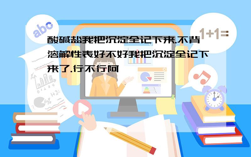 酸碱盐我把沉淀全记下来.不背溶解性表好不好我把沉淀全记下来了.行不行阿