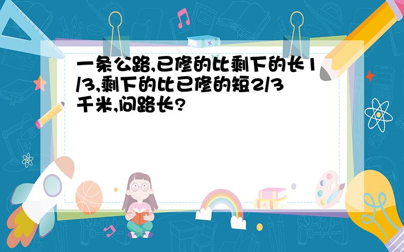 一条公路,已修的比剩下的长1/3,剩下的比已修的短2/3千米,问路长?