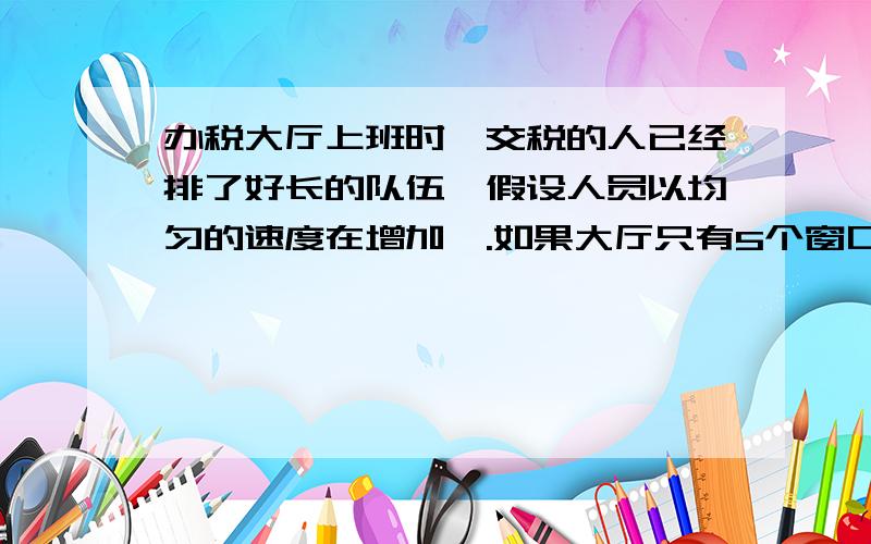 办税大厅上班时,交税的人已经排了好长的队伍,假设人员以均匀的速度在增加啬.如果大厅只有5个窗口办公,需10小时才能办完,如果12个窗口同时办公,3小时可以办完.现在想要2小时办完,需要同