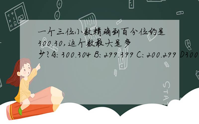 一个三位小数精确到百分位约是300.30,这个数最大是多少?A:300.304 B:299.399 C:200.299 D300.399