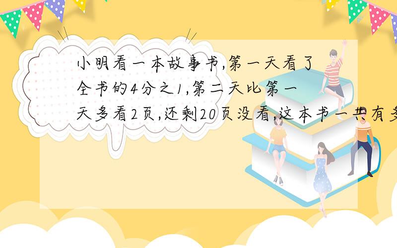 小明看一本故事书,第一天看了全书的4分之1,第二天比第一天多看2页,还剩20页没看,这本书一共有多少页?