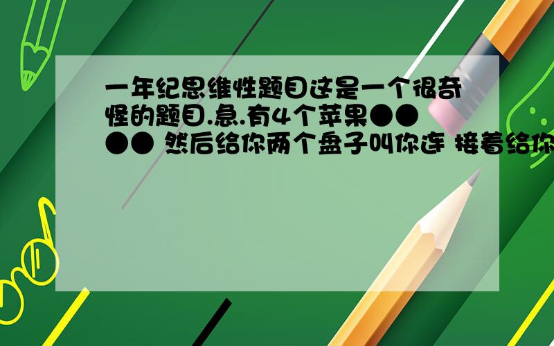 一年纪思维性题目这是一个很奇怪的题目.急.有4个苹果●●●● 然后给你两个盘子叫你连 接着给你●●●●●5个苹果在给你2个盘子叫你连 右边又有你6个苹果●●●●●●给你两个盘子叫