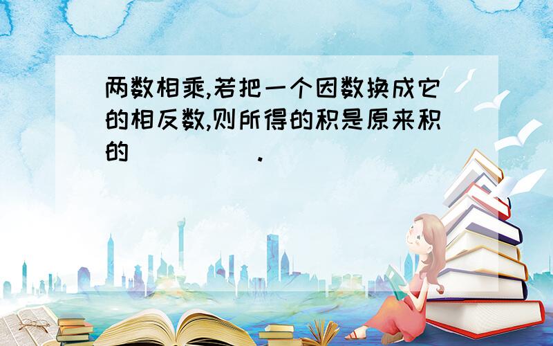 两数相乘,若把一个因数换成它的相反数,则所得的积是原来积的_____.