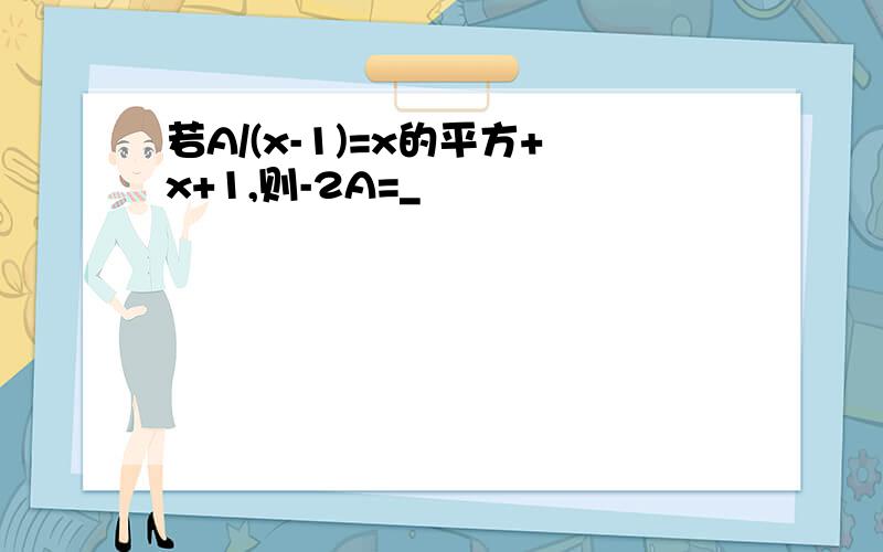 若A/(x-1)=x的平方+x+1,则-2A=_