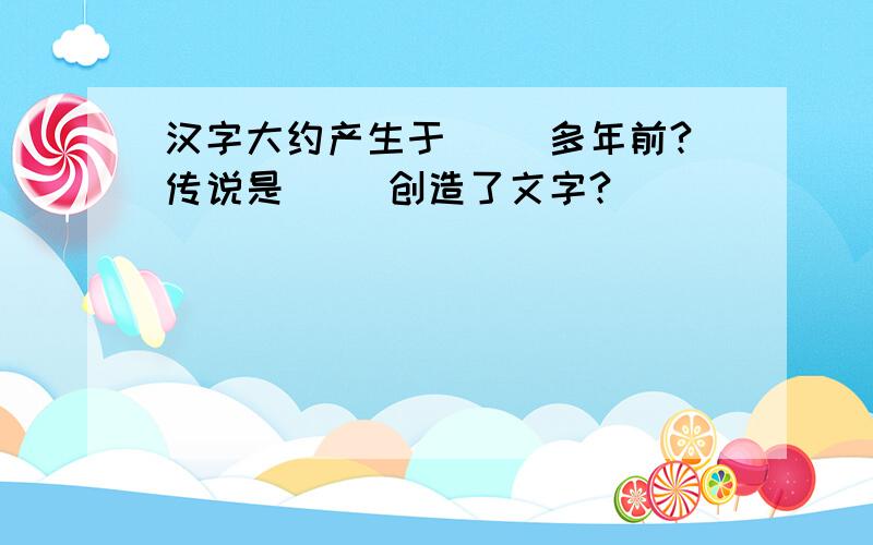 汉字大约产生于( )多年前?传说是( )创造了文字?