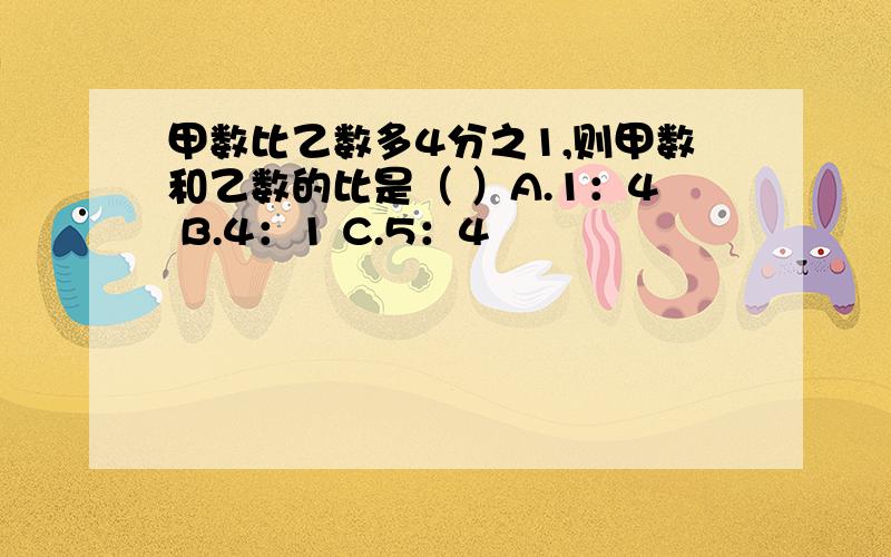 甲数比乙数多4分之1,则甲数和乙数的比是（ ）A.1：4 B.4：1 C.5：4