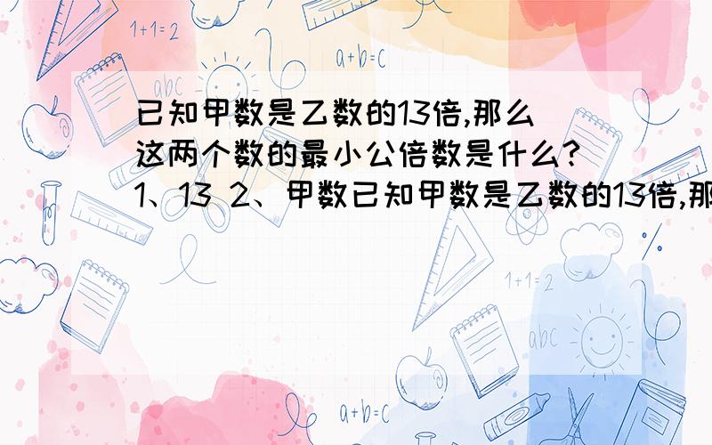 已知甲数是乙数的13倍,那么这两个数的最小公倍数是什么?1、13 2、甲数已知甲数是乙数的13倍,那么这两个数的最小公倍数是什么?1、13 2、甲数 3、乙数 4、甲乙两数的积）