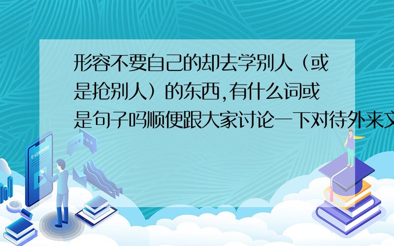 形容不要自己的却去学别人（或是抢别人）的东西,有什么词或是句子吗顺便跟大家讨论一下对待外来文化特别是如今我们老是流行的外国节日( ⊙o⊙ )现在很多人老是在过外国节日,而自己的