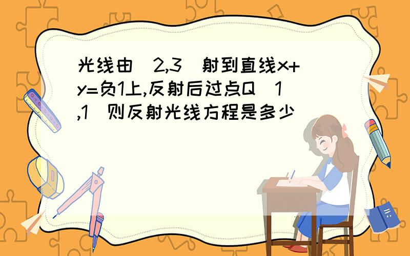 光线由（2,3）射到直线x+y=负1上,反射后过点Q（1,1）则反射光线方程是多少