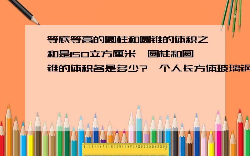 等底等高的圆柱和圆锥的体积之和是150立方厘米,圆柱和圆锥的体积各是多少?一个人长方体玻璃钢长6分米,宽和高都是4分米,往鱼缸里倒入高2分米的水,然后把一个不规则的物体放入玻璃钢中,