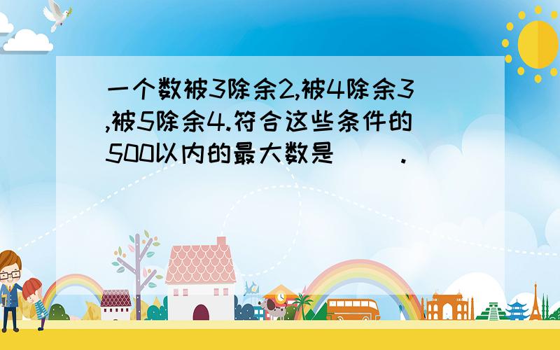 一个数被3除余2,被4除余3,被5除余4.符合这些条件的500以内的最大数是（ ）.