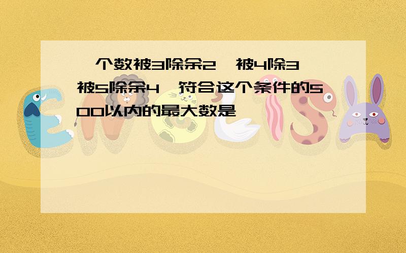 一个数被3除余2,被4除3,被5除余4,符合这个条件的500以内的最大数是