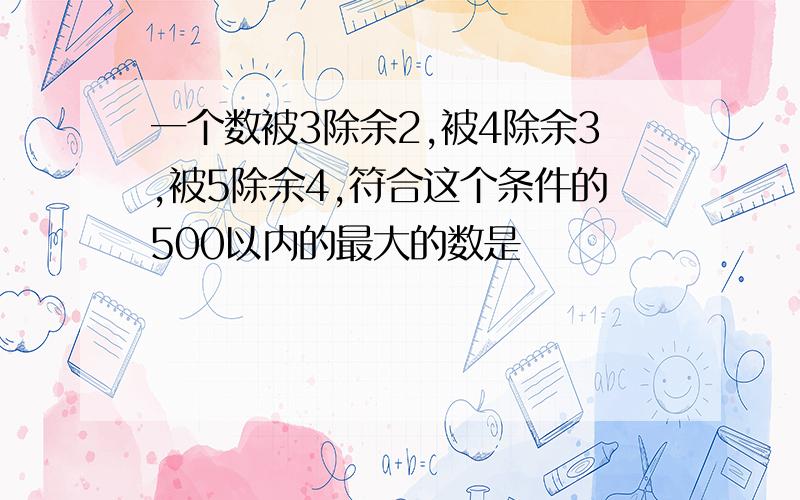 一个数被3除余2,被4除余3,被5除余4,符合这个条件的500以内的最大的数是